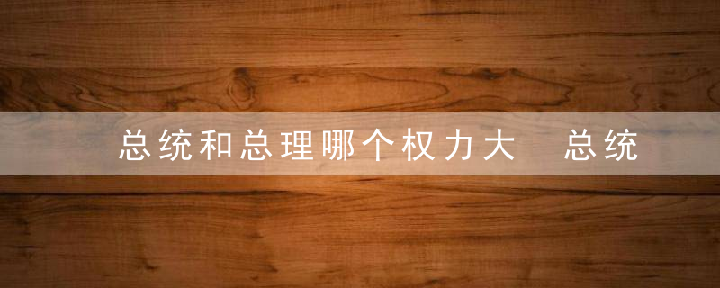 总统和总理哪个权力大 总统权力大还是总理权力大